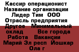 Кассир-операционист › Название организации ­ Лидер Тим, ООО › Отрасль предприятия ­ Другое › Минимальный оклад ­ 1 - Все города Работа » Вакансии   . Марий Эл респ.,Йошкар-Ола г.